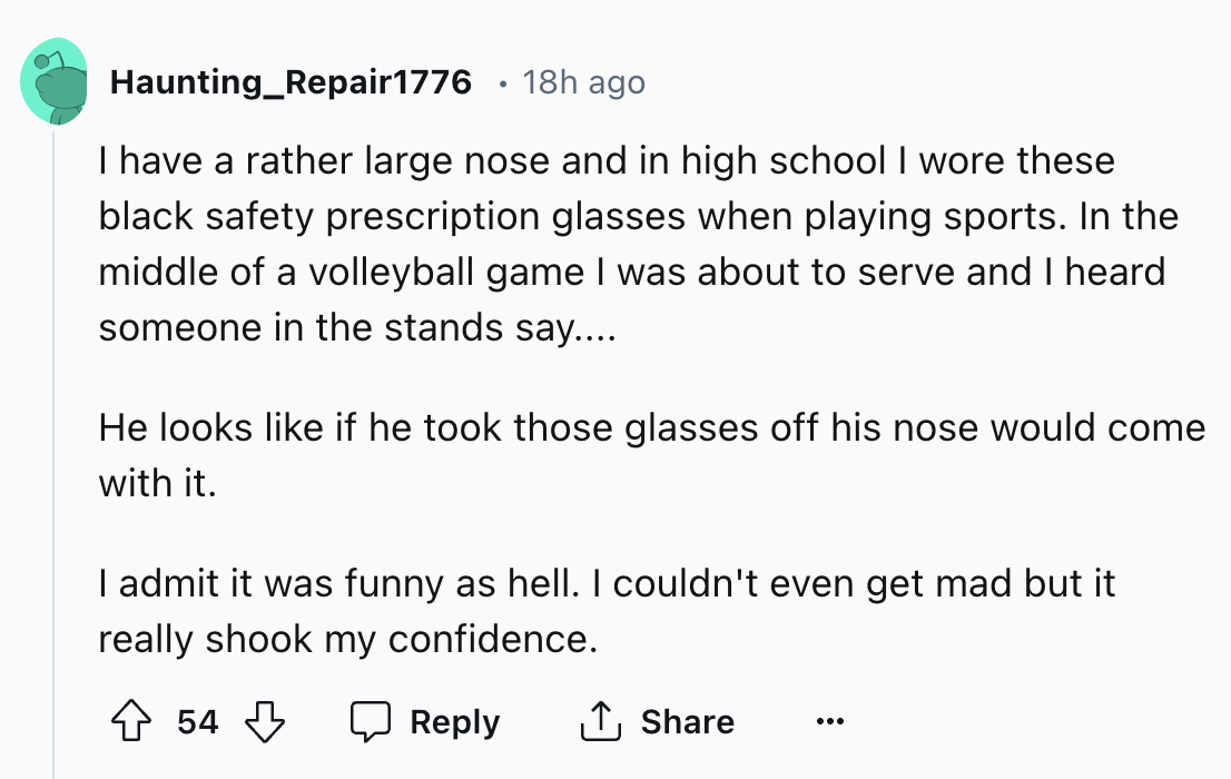 screenshot - Haunting Repair1776 18h ago I have a rather large nose and in high school I wore these black safety prescription glasses when playing sports. In the middle of a volleyball game I was about to serve and I heard someone in the stands say.... He